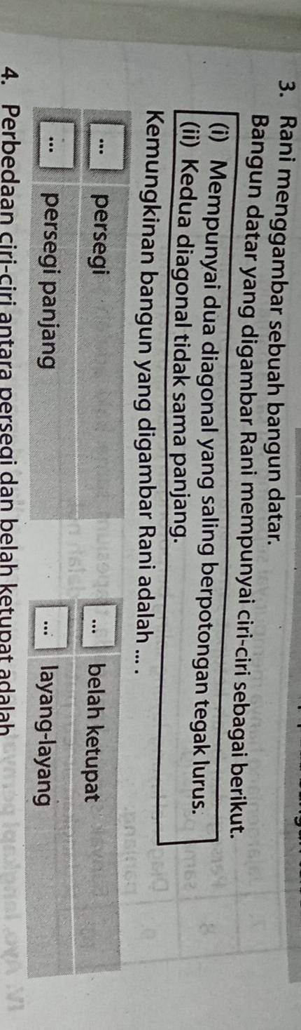 Rani menggambar sebuah bangun datar.
Bangun datar yang digambar Rani mempunyai ciri-ciri sebagai berikut.
(i) Mempunyai dua diagonal yang saling berpotongan tegak lurus.
(ii) Kedua diagonal tidak sama panjang.
Kemungkinan bangun yang digambar Rani adalah ... .
. persegi... belah ketupat
... persegi panjang layang-layang
..
4. Perbedaan ciri-ciri antara persegi dan belah ketupat adalah