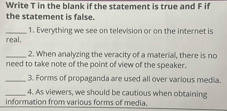 Write T in the blank if the statement is true and F if 
the statement is false. 
_1. Everything we see on television or on the internet is 
real. 
_2. When analyzing the veracity of a material, there is no 
need to take note of the point of view of the speaker. 
_3. Forms of propaganda are used all over various media. 
_4. As viewers, we should be cautious when obtaining 
information from various forms of media.