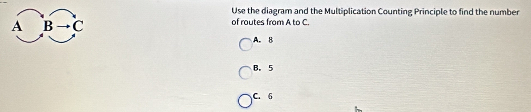 Use the diagram and the Multiplication Counting Principle to find the number
overline ABto C of routes from A to C.
A. 8
B. 5
C. 6