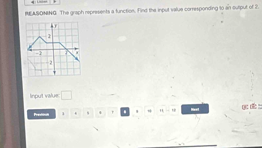 Listen 
REASONING The graph represents a function. Find the input value corresponding to an output of 2. 
Input value: □ 
Previous 3 4 5 6 7 9 10 11-12 Next