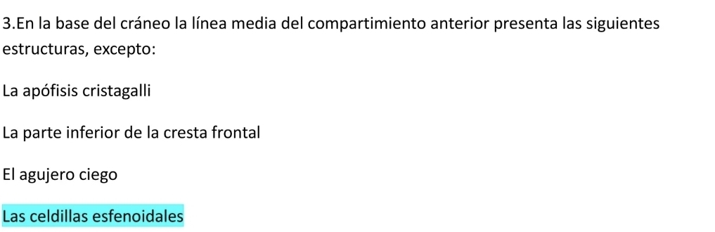 En la base del cráneo la línea media del compartimiento anterior presenta las siguientes
estructuras, excepto:
La apófisis cristagalli
La parte inferior de la cresta frontal
El agujero ciego
Las celdillas esfenoidales