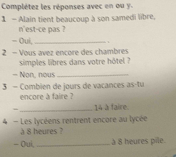 Complétez les réponses avec en ou y. 
1 - Alain tient beaucoup à son samedi libre, 
n'est-ce pas ? 
Oui,_ 
、 
2 - Vous avez encore des chambres 
simples libres dans votre hôtel ? 
- Non, nous_ 
3 - Combien de jours de vacances as-tu 
encore à faire ? 
_14 à faire. 
4 - Les lycéens rentrent encore au lycée 
à 8 heures ? 
- Oui, _à 8 heures pile.