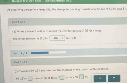 Question Attempt: 1 of 3 
At a parking garage in a large city, the charge for parking consists of a flat fee of $2.00 plus $1. 
Part 1 of 2 
(a) Write a linear function to model the cost for parking P(t) for t hours. 
The linear function is P(t)=1.40t+2 for t≥ 0. 
Part: 1 / 2 
Part 2 of 2 
(b) Evaluate P(1.3) and interpret the meaning in the context of this problem.
P(1.3)=□ means that it costs $□ to park for □ hr. × 5