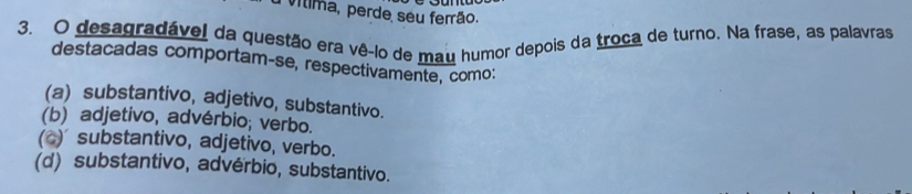 Vílima, perde seu ferrão.
3. O desagradável da questão era vê-lo de mau humor depois da troca de turno. Na frase, as palavras
destacadas comportam-se, respectivamente, como:
(a) substantivo, adjetivo, substantivo.
(b) adjetivo, advérbio; verbo.
(o) substantivo, adjetivo, verbo.
(d) substantivo, advérbio, substantivo.