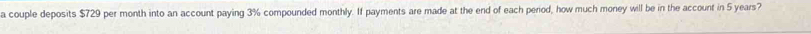 a couple deposits $729 per month into an account paying 3% compounded monthly. If payments are made at the end of each period, how much money will be in the account in 5 years?