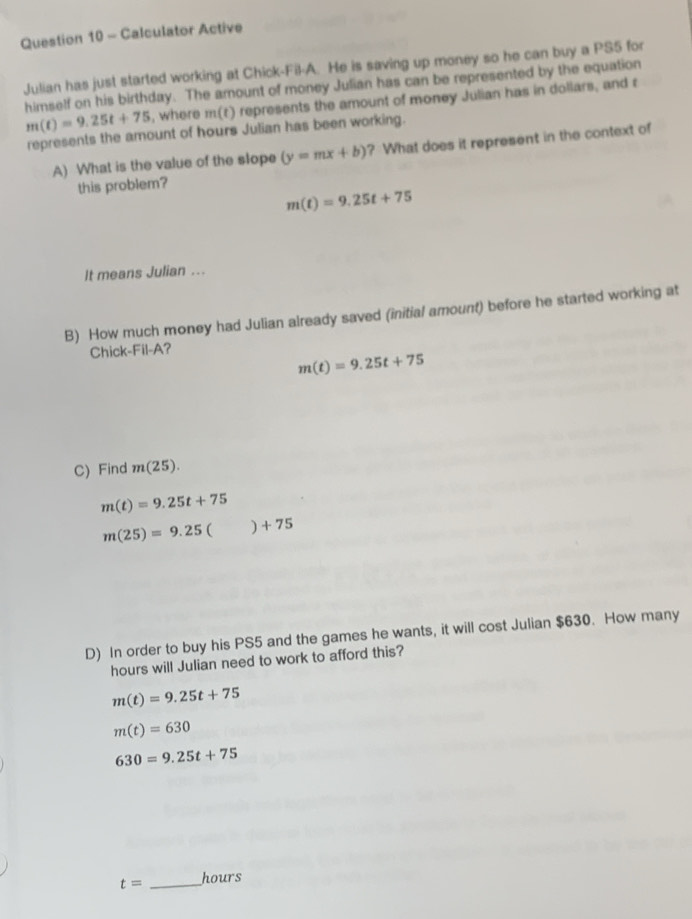 Calculator Active
Julian has just started working at Chick-Fil-A. He is saving up money so he can buy a PS5 for
himself on his birthday. The amount of money Julian has can be represented by the equation
m(t)=9.25t+75 , where m(t) represents the amount of money Julian has in dollars, and r
represents the amount of hours Julian has been working.
A) What is the value of the slope (y=mx+b) ? What does it represent in the context of
this problem?
m(t)=9.25t+75
It means Julian ...
B) How much money had Julian already saved (initial amount) before he started working at
Chick-Fil-A?
m(t)=9.25t+75
C) Find m(25).
m(t)=9.25t+75
m(25)=9.25()+75
D) In order to buy his PS5 and the games he wants, it will cost Julian $630. How many
hours will Julian need to work to afford this?
m(t)=9.25t+75
m(t)=630
630=9.25t+75
t= _ hours