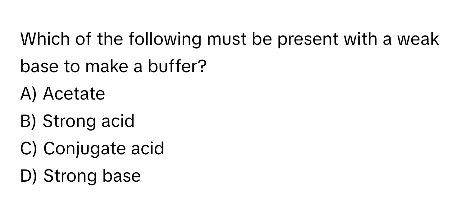 Which of the following must be present with a weak base to make a buffer?

A) Acetate
B) Strong acid
C) Conjugate acid
D) Strong base