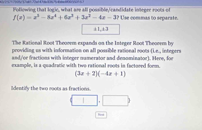 43/2 5717305/57e8172af47da 836754bbe8f00 553157 
Following that logic, what are all possible/candidate integer roots of
f(x)=x^5-8x^4+6x^3+3x^2-4x-3 ? Use commas to separate.
± 1, ± 3
The Rational Root Theorem expands on the Integer Root Theorem by 
providing us with information on all possible rational roots (i.e., integers 
and/or fractions with integer numerator and denominator). Here, for 
example, is a quadratic with two rational roots in factored form.
(3x+2)(-4x+1)
Identify the two roots as fractions. 
| □ 
Next