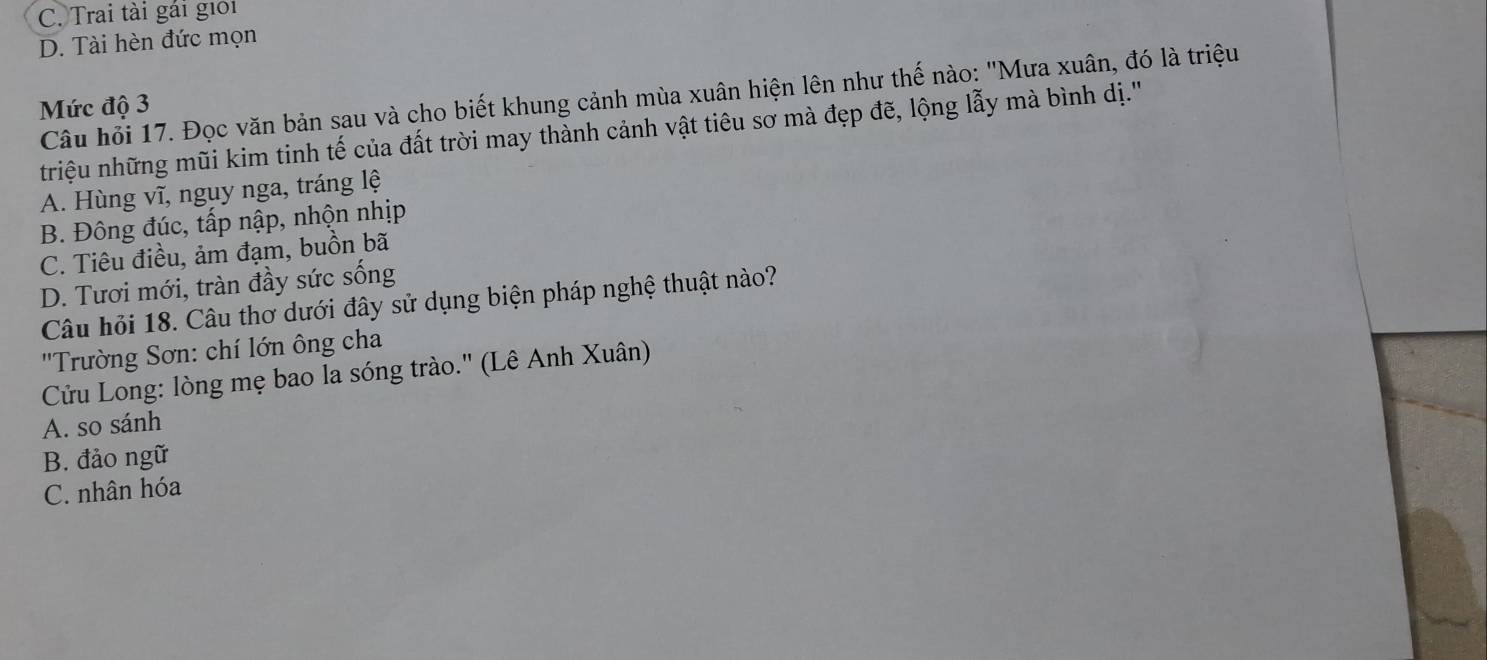 C. Trai tài gái giới
D. Tài hèn đức mọn
Câu hỏi 17. Đọc văn bản sau và cho biết khung cảnh mùa xuân hiện lên như thế nào: "Mưa xuân, đó là triệu
Mức độ 3
triệu những mũi kim tinh tế của đất trời may thành cảnh vật tiêu sơ mà đẹp đẽ, lộng lẫy mà bình dị.'''
A. Hùng vĩ, nguy nga, tráng lệ
B. Đông đúc, tấp nập, nhộn nhịp
C. Tiêu điều, ảm đạm, buồn bã
D. Tươi mới, tràn đầy sức sống
Câu hỏi 18. Câu thơ dưới đây sử dụng biện pháp nghệ thuật nào?
''Trường Sơn: chí lớn ông cha
Cửu Long: lòng mẹ bao la sóng trào.'' (Lê Anh Xuân)
A. so sánh
B. đảo ngữ
C. nhân hóa