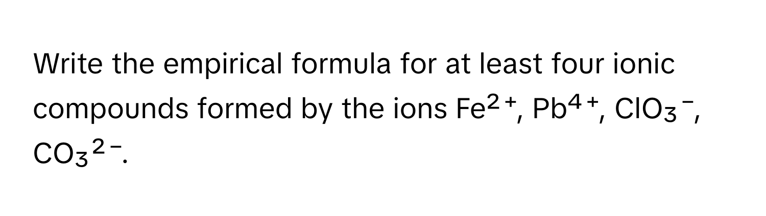 Write the empirical formula for at least four ionic compounds formed by the ions Fe²⁺, Pb⁴⁺, ClO₃⁻, CO₃²⁻.