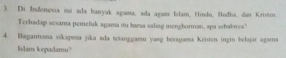 Di Indonesia ini ada banyak agama, ada agam Islam, Hindu, Budha, dan Kristen 
Terhadap sesama pemeluk agama itu barus saling menghormati, apa sebabnya? 
4. Bagaimana sikapmu jika ada tetanggamu yang beragama Kristen ingin belajar agama 
Islam kepadamu?