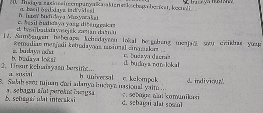 Budaya nasionalmempunyaikarakteristiksebagaiberikut, kecuali… L budaya nasional
a. hasil budidaya individual
b. hasil budidaya Masyarakat
c. hasil budidaya yang dibanggakan
d. hasilbudidayasejak zaman dahulu
11. Sumbangan beberapa kebudayaan lokal bergabung menjadi satu cirikhas yang
kemudian menjadi kebudayaan nasional dinamakan ...
a. budaya adat c. budaya daerah
b. budaya lokal d. budaya non-lokal
2. Unsur kebudayaan bersifat…
a. sosial b. universal c. kelompok d. individual
3. Salah satu tujuan dari adanya budaya nasional yaitu ...
a. sebagai alat perekat bangsa c. sebagai alat komunikasi
b. sebagai alat interaksi d. sebagai alat sosial