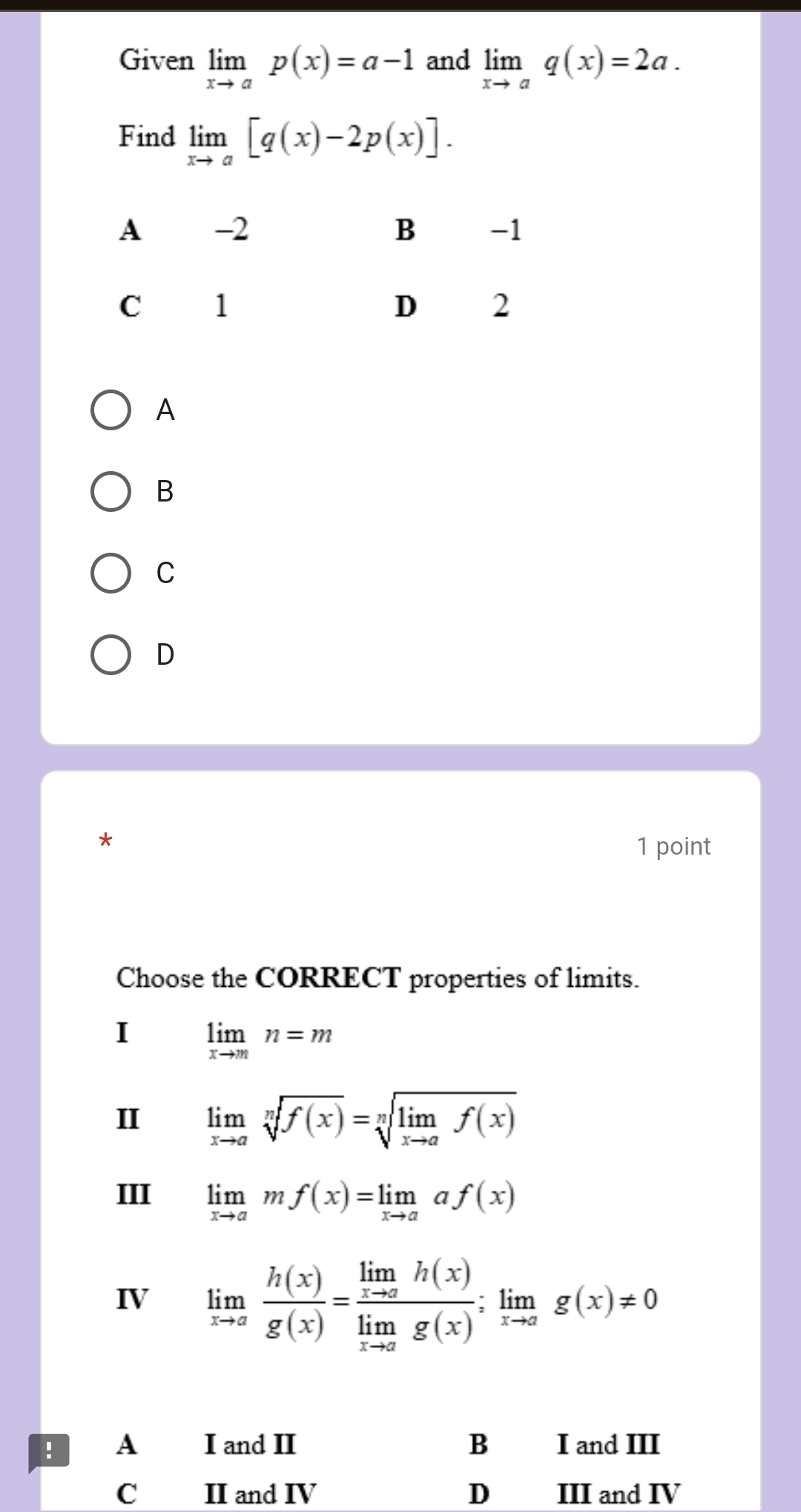 Given limlimits _xto ap(x)=a-1 and limlimits _xto aq(x)=2a. 
Find limlimits _xto a[q(x)-2p(x)].
A
B
C
D
*
1 point
Choose the CORRECT properties of limits.
I limlimits _xto mn=m
II limlimits _xto asqrt[n](f(x))=sqrt[n](limlimits _xto a)f(x)
III limlimits _xto amf(x)=limlimits _xto aaf(x)
IV limlimits _xto a h(x)/g(x) =frac limlimits _xto ah(x)limlimits _xto ag(x);limlimits _xto ag(x)!= 0