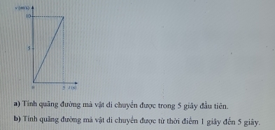 Tính quãng đường mà vật di chuyển được trong 5 giây đầu tiên. 
b) Tính quãng đường mả vật di chuyển được từ thời điểm 1 giây đến 5 giây.