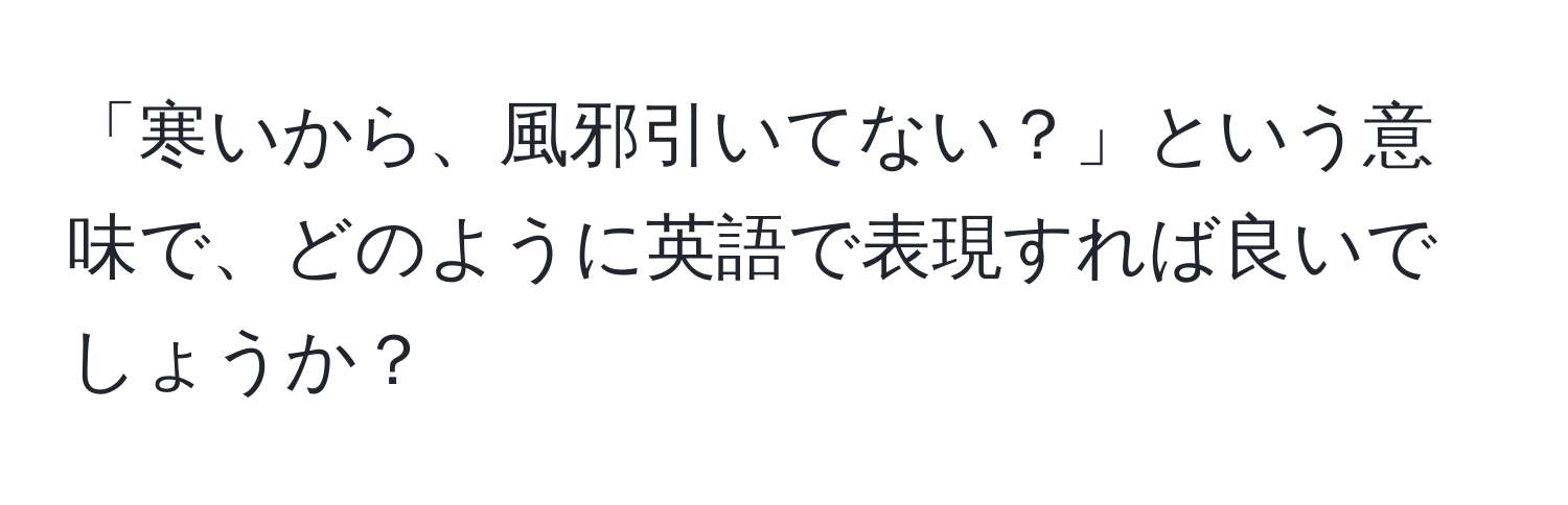 「寒いから、風邪引いてない？」という意味で、どのように英語で表現すれば良いでしょうか？