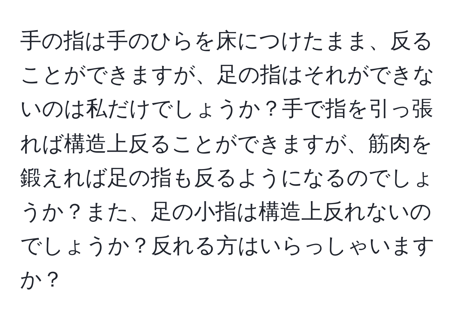 手の指は手のひらを床につけたまま、反ることができますが、足の指はそれができないのは私だけでしょうか？手で指を引っ張れば構造上反ることができますが、筋肉を鍛えれば足の指も反るようになるのでしょうか？また、足の小指は構造上反れないのでしょうか？反れる方はいらっしゃいますか？