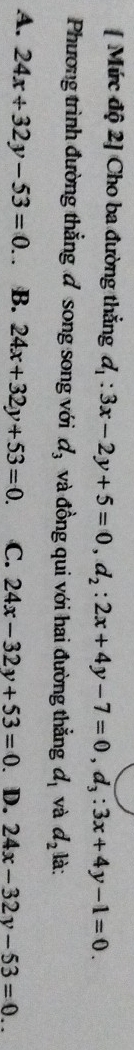 [ Mức độ 2] Cho ba đường thẳng d_1:3x-2y+5=0, d_2:2x+4y-7=0, d_3:3x+4y-1=0. 
Phương trình đường thẳng đ song song với d_3 và đồng qui với hai đường thẳng d_1 và d_2 là:
A. 24x+32y-53=0. B. 24x+32y+53=0. C. 24x-32y+53=0. D. 24x-32y-53=0..