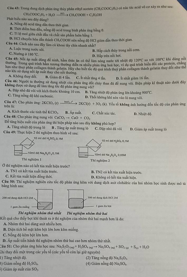 Trong đung dịch phân ứng thủy phân ethyl acetate (CH_3COOC_2H_3) có xùc tác acid vô cơ xảy ra như sau:
CH_3COOC_2H_5+H_2Oxrightarrow HClCH_3COOH+C_2H_3OH
Phát biểu nào sau đây đùng?
A. Nồng độ acid tăng dần theo thời gian
B. Thời điểm ban đầu, nồng độ acid trong binh phản ứng bằng 0.
C. Tỉ lệ mol giữa chất đầu và chất sản phẩm luôn bằng 1.
D. HCl chuyển hóa dần thành CH₃COOH nên nồng độ HCl giám dần theo thời gian.
Câu 44: Cách nào sau đây làm củ khoai tây chín nhanh nhất?
A. Luộc trong nước sôi.
B. Hắp cách thủy trong nổi cơm.
C. Nướng ở 180°C.
D. Hấp trên nổi hơi.
Câu 45: Nổi áp suất dùng để ninh, hầm thức ăn có thể làm nóng nước tới nhiệt độ 120°C so với 100°C khi dùng nồi
thường. Trong quá trình hằm xương thường diễn ra nhiều phản ứng hoá học, ví dụ quá trình biển đổi các protein, chẳng
han như thuy phân collagen thành gelatin. Hãy cho biết tốc độ quá trình thuỷ phân collagen thành gelatin thay đổi như thế
nào khi sử dụng nổi áp suất thay cho nổi thường.
A. Không thay đổi. B. Giảm đi 4 lần. C. Ít nhất tăng 4 lần. D. Ít nhất giảm 16 lần.
Câu 46: Người ta thường sử dụng nhiệt của phản ứng đốt cháy than đá để nung vôi. Biện pháp kĩ thuật nào dưới đây
không được sử dụng để làm tăng tốc độ phản ứng nung vôi?
A. Đập nhỏ đá vôi với kích thước khoảng 10 cm. B. Tăng nhiệt độ phản ứng lên khoảng 900°C.
C. Tăng nồng độ khí cacbonic. D. Thổi không khí nén vào lò nung vôi.
Câu 47: Cho phản ứng: 21 2KClO_3(r)xrightarrow MnO_2^+2KCl(r)+3O
trên là: 92 (k). Yếu tổ không ảnh hưỡng đến tốc độ của phản ứng
A. Kích thước các tinh thể KClO). B. Áp suất. C. Chất xúc tác. D. Nhiệt độ.
Câu 48: Cho phản ứng nung vôi CaCO_3to CaO+CO_2
Để tăng hiệu suất của phản ứng thì biện pháp nào sau đây không phù hợp?
A. Tăng nhiệt độ trong lò B . Tăng áp suất trong lò C. Đập nhỏ đá vôi D. Giảm áp suất trong lò
Câu 49: Thực hiện 2 thí nghiệm theo hình vẽ sau:
10 ml dd H₂SO₄ 0.1M 10 ml dd H SO, 0.1M
10ml dd Na₂S₂O₃0.1M 10ml dd Na ₂S₂O₃ 0.05M
Thí nghiệm 1 Thí nghiệm 2
Ở thí nghiệm nào có kết tủa xuất hiện trước?
A. TN1 có kết tủa xuất hiện trước. B. TN2 có kết tủa xuất hiện trước.
C. Kết tủa xuất hiện đồng thời. D. Không có kết tùa xuất hiện.
Câu 50: Thí nghiệm nghiên cứu tốc độ phản ứng kẽm với dung dịch axit clohiđric của hai nhóm học sinh được mô tả
bằng hinh sau:
300 ml dung dịch HCl 2M
1 gam Zn bộ
Thi nghiệm nhóm thứ nhất Thí nghiệm nhóm thứ hai
Kết quả cho thấy bọt khí thoát ra ở thí nghiệm của nhóm thứ hai mạnh hơn là do:
A. Nhóm thứ hai dùng axit nhiều hơn.
B. Diện tích bề mặt kẽm bột lớn hơn kẽm miếng.
C. Nồng độ kẽm bột lớn hơn.
D. Áp suất tiến hành thí nghiệm nhóm thứ hai cao hơn nhóm thứ nhất.
Câu 51: Cho phản ứng hóa học sau: Na_2S_2O_3(aq)+H_2SO_4(aq)to Na_2SO_4(aq)+SO_2(g)+S_(s)+H_2O
Khi thay đổi một trong các yếu tổ (các yếu tố còn lại giữ nguyên)
1) Tăng nhiệt độ. (2) Tăng nồng độ Na_2S_2O_3.
3) Giám nồng độ H_2SO_4. (4) Giảm nồng độ Na_2SO_4.
5) Giám áp suất của SOị.