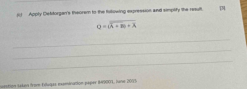 Apply DeMorgan's theorem to the following expression and simplify the result. [3]
Q=overline overline overline A+BB)+overline A
_ 
_ 
_ 
Question taken from Eduqas examination paper 849001, June 2015