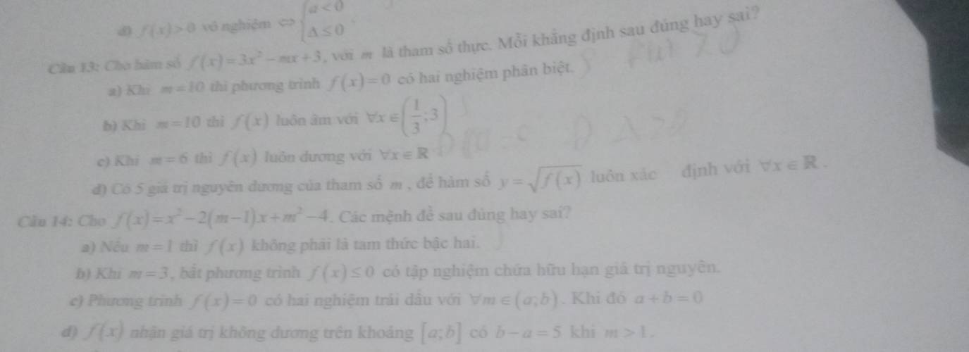 f(x)>0 vô nghiệm <> beginarrayl a<0 △ ≤ 0endarray.
Cầu 13: Cho hàm số f(x)=3x^2-mx+3 , với m là tham số thực. Mỗi khẳng định sau đúng hay sai?
a) Khi m=10 thì phương trình f(x)=0 có hai nghiệm phân biệt.
h) Khi m=10 thì f(x) luôn âm với forall x∈ ( 1/3 ;3)
c) Khi m=6 thì f(x) luôn dương với forall x∈ R
đ) Có 5 giá trị nguyên dương của tham số m , để hàm số y=sqrt(f(x)) luôn xác định với forall x∈ R. 
Cầu 14: Cho f(x)=x^2-2(m-1)x+m^2-4 Các mệnh đề sau đùng hay sai?
a) Nếu m=1 thì f(x) không phái là tam thức bậc hai.
b) Khi m=3 , bắt phương trình f(x)≤ 0 có tập nghiệm chứa hữu hạn giá trị nguyên.
c) Phương trinh f(x)=0 có hai nghiệm trái dầu với forall m∈ (a,b). Khi đỏ a+b=0
d) f(x) nhận giá trị không dương trên khoảng [a;b] có b-a=5 khi m>L