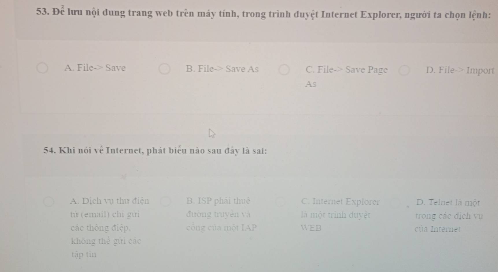 Để lưu nội dung trang web trên máy tính, trong trình duyệt Internet Explorer, người ta chọn lệnh:
A. File-> Save B. File-> Save As C. File-> Save Page D. File-> Import
As
54. Khi nói về Internet, phát biểu nào sau đây là sai:
A. Dịch vụ thư điện B. ISP phải thuê C. Internet Explorer D. Telnet là một
tử (email) chỉ gửi đường truyền và là một trình duyệt trong các dịch vụ
các thông điệp. cổng của một IAP WEB của Internet
không thể gửi các
tập tin