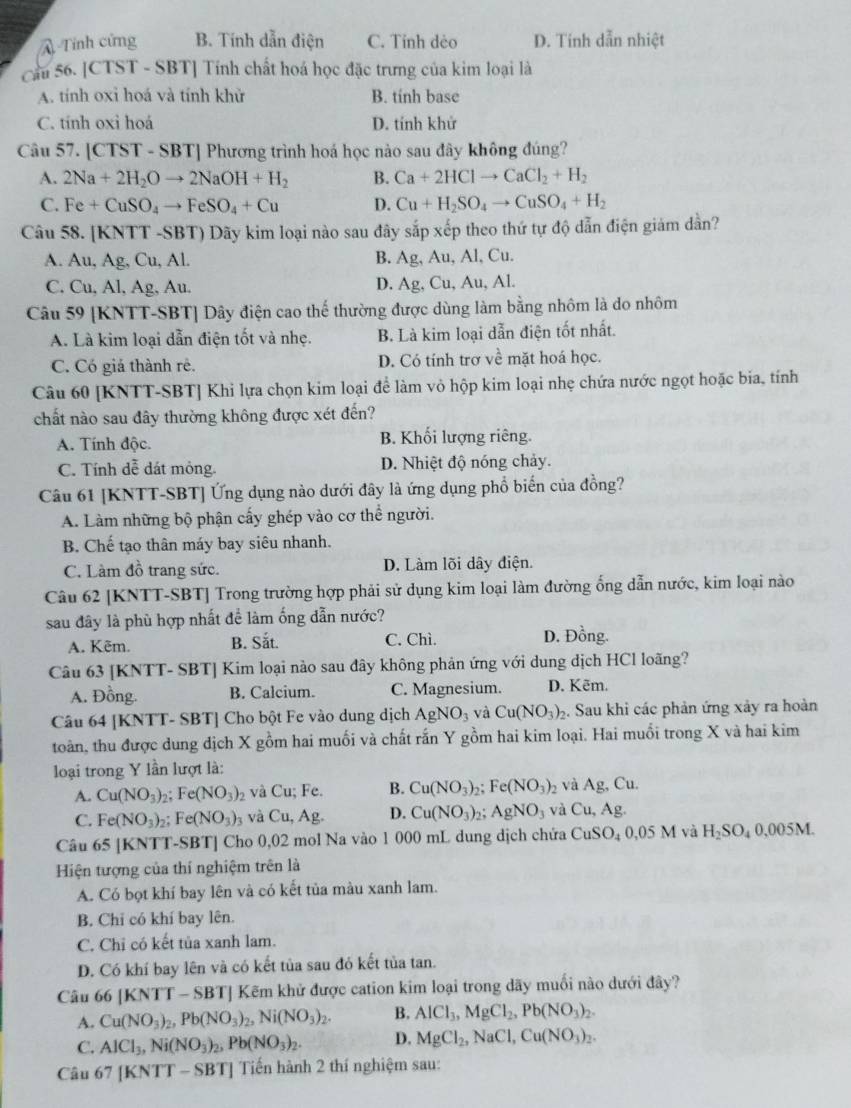 Tính cứng B. Tính dẫn điện C. Tỉnh dẻo D. Tinh dẫn nhiệt
Cầu 56. [CTST - SBT] Tính chất hoá học đặc trưng của kim loại là
A. tính oxỉ hoá và tính khử B. tinh base
C. tinh oxỉ hoá D. tính khử
Câu 57. [CTST - SBT] Phương trình hoá học nào sau đây không đúng?
A. 2Na+2H_2Oto 2NaOH+H_2 B. Ca+2HClto CaCl_2+H_2
C. Fe+CuSO_4to FeSO_4+Cu D. Cu+H_2SO_4to CuSO_4+H_2
Câu 58. [KNTT -SBT) Dãy kim loại nào sau đây sắp xếp theo thứ tự độ dẫn điện giám dần?
A. Au, Ag, Cu, Al. B. Ag, Au, Al, Cu.
C. Cu, Al, Ag, Au. D. Ag, Cu, Au, Al.
Câu 59 [KNTT-SBT] Dây điện cao thế thường được dùng làm bằng nhôm là do nhôm
A. Là kim loại dẫn điện tốt và nhẹ. B. Là kim loại dẫn điện tốt nhất.
C. Có giá thành rê. D. Có tính trợ về mặt hoá học.
Câu 60 [KNTT-SBT] Khi lựa chọn kim loại để làm vỏ hộp kim loại nhẹ chứa nước ngọt hoặc bia, tính
chất nào sau đây thường không được xét đến?
A. Tính độc. B. Khối lượng riêng.
C. Tính dễ dát mỏng. D. Nhiệt độ nóng chảy.
Câu 61 [KNTT-SBT] Ứng dụng nào dưới đây là ứng dụng phổ biến của đồng?
A. Làm những bộ phận cấy ghép vào cơ thể người.
B. Chế tạo thân máy bay siêu nhanh.
C. Làm đồ trang sức. D. Làm lõi dây điện.
Câu 62 [KNTT-SBT] Trong trường hợp phải sử dụng kim loại làm đường ống dẫn nước, kim loại nào
sau đây là phù hợp nhất để làm ống dẫn nước?
A. Kẽm. B. Sắt. C. Chì. D. Đồng.
Câu 63 [KNTT- SBT] Kim loại nào sau đây không phản ứng với dung dịch HCl loãng?
A. Đồng. B. Calcium. C. Magnesium. D. Kēm.
Câu 64 [KNTT- SBT] Cho bột Fe vào dung dịch AgNO_3 và Cu(NO_3)_2 5. Sau khi các phản ứng xảy ra hoàn
toàn, thu được dung dịch X gồm hai muối và chất rấn Y gồm hai kim loại. Hai muồi trong X và hai kim
loại trong Y lần lượt là:
A. Cu(NO_3)_2 5. Fe(NO_3)_2 và Cu; Fe. B. Cu(NO_3)_2; e(NO_3)_2 và Ag,Cu
C. Fe(NO_3)_2: Fe(NO_3)_3 và Cu, Ag. D. Cu(NO_3)_2 ,; AgNO_3 và Cu,Ag.
Câu 65 [KNTT-SBT] Cho 0,02 mol Na vào 1 000 mL dung dịch chứa CuSO_40,05M và H_2SO_4 0.005M.
Hiện tượng của thí nghiệm trên là
A. Có bọt khí bay lên và có kết tủa màu xanh lam.
B. Chỉ có khí bay lên.
C. Chỉ có kết tủa xanh lam.
D. Có khí bay lên và có kết tủa sau đó kết tủa tan.
Câu 66 [ KNT T - SBTJ Kẽm khử được cation kim loại trong dãy muối nào dưới đây?
A. Cu(NO_3)_2,Pb(NO_3)_2,Ni(NO_3)_2. B. AlCl_3,MgCl_2,Pb(NO_3)_2.
C. AlCl_3,Ni(NO_3)_2,Pb(NO_3)_2. D. MgCl_2,NaCl,Cu(NO_3)_2.
Câu 67 [KNTT - SBT] Tiến hành 2 thí nghiệm sau: