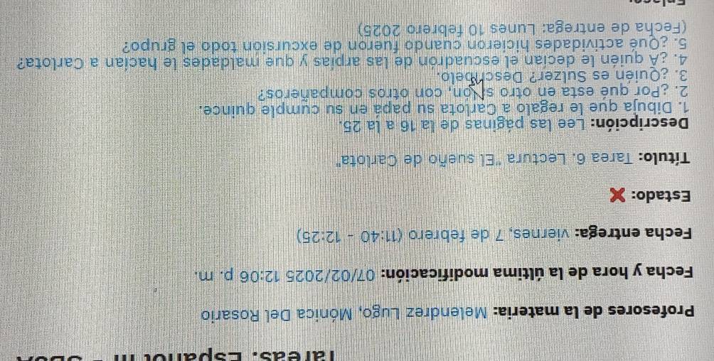 Tareas. Espanol 
* Profesores de la materia: Melendrez Lugo, Mónica Del Rosario 
Fecha y hora de la última modificación: 07/02/2025 12:06 p. m. 
Fecha entrega: viernes, 7 de febrero (11:40-12:25)
Estado: 
Título: Tarea 6. Lectura "El sueño de Carlota" 
Descripción: Lee las páginas de la 16 a la 25. 
1. Dibuja que le regalo a Carlota su papá en su cumple quince. 
2. ¿Por qué esta en otro si ón, con otros compañeros? 
3. ¿Quién es Sulzer? Deschbelo. 
4. ¿À quién le decían el escuadrón de las arpías y que maldades le hacían a Carlota? 
5. ¿Qué actividades hicieron cuando fueron de excursión todo el grupo? 
(Fecha de entrega: Lunes 10 febrero 2025)
