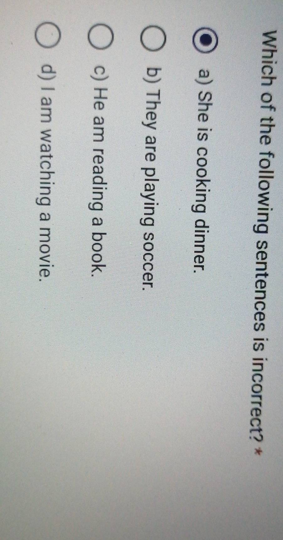 Which of the following sentences is incorrect? *
a) She is cooking dinner.
b) They are playing soccer.
c) He am reading a book.
d) I am watching a movie.