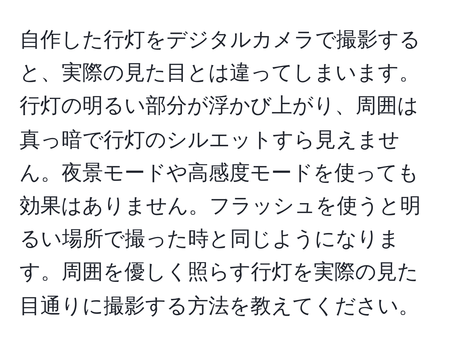 自作した行灯をデジタルカメラで撮影すると、実際の見た目とは違ってしまいます。行灯の明るい部分が浮かび上がり、周囲は真っ暗で行灯のシルエットすら見えません。夜景モードや高感度モードを使っても効果はありません。フラッシュを使うと明るい場所で撮った時と同じようになります。周囲を優しく照らす行灯を実際の見た目通りに撮影する方法を教えてください。