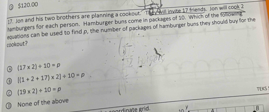 D $120.00
17. Jon and his two brothers are planning a cookout. 'They will invite 17 friends. Jon will cook 2
hamburgers for each person. Hamburger buns come in packages of 10. Which of the following
equations can be used to find p, the number of packages of hamburger buns they should buy for the
cookout?
Ⓐ (17* 2)/ 10=p
[(1+2+17)* 2]/ 10=p
(19* 2)/ 10=p
TEKS
D None of the above
coordinate grid. 1Ω y B