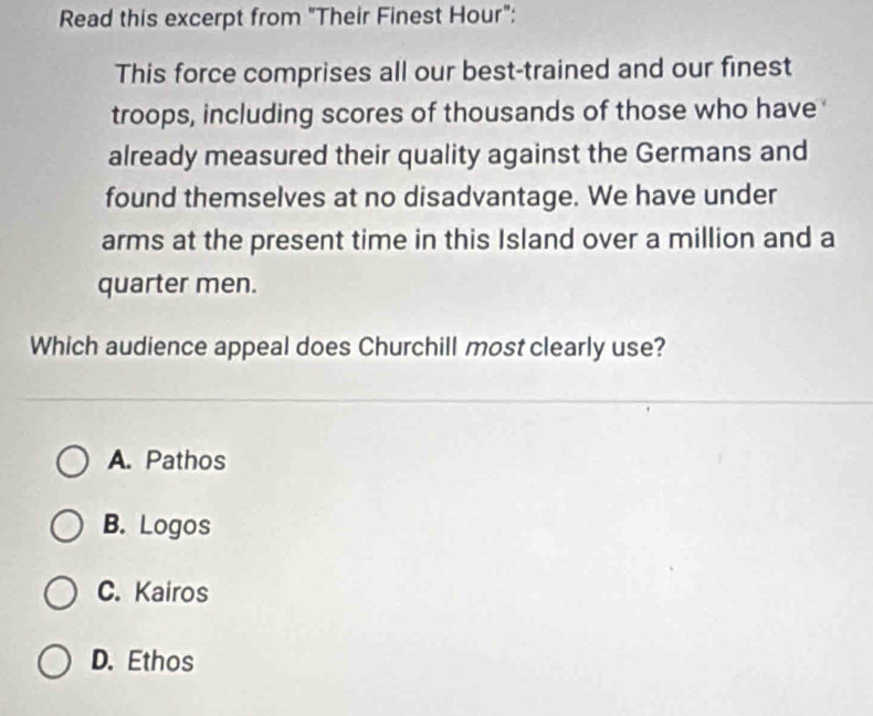 Read this excerpt from "Their Finest Hour":
This force comprises all our best-trained and our finest
troops, including scores of thousands of those who have
already measured their quality against the Germans and
found themselves at no disadvantage. We have under
arms at the present time in this Island over a million and a
quarter men.
Which audience appeal does Churchill most clearly use?
A. Pathos
B. Logos
C. Kairos
D. Ethos