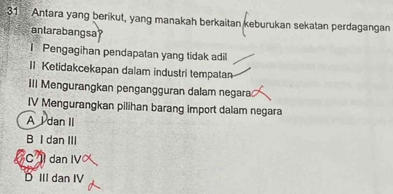 Antara yang berikut, yang manakah berkaitan keburukan sekatan perdagangan
antarabangsa
I Pengagihan pendapatan yang tidak adil
II Ketidakcekapan dalam industri tempatan
III Mengurangkan pengangguran dalam negara
IV Mengurangkan pilihan barang import dalam negara
A l dan II
B I dan III
C dan IV
D III dan IV