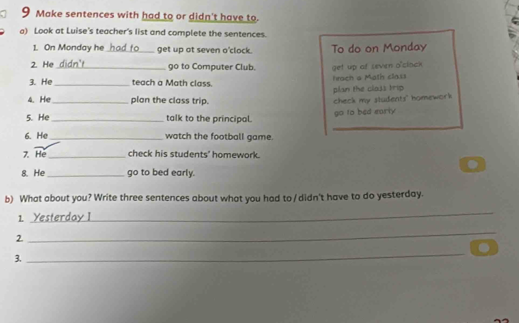 Make sentences with had to or didn't have to. 
a) Look at Luise’s teacher’s list and complete the sentences. 
1. On Monday he _get up at seven o'clock. To do on Monday 
2. He_ go to Computer Club. get up of seven o'clock 
3. He _teach a Math class. leach a Math class 
plan the class trip 
4. He _plan the class trip. check my students" homework 
5. He_ talk to the principal. go to bed early 
6. He_ watch the football game. 
7. He _check his students' homework. 
8. He _go to bed early. 
b) What about you? Write three sentences about what you had to / didn't have to do yesterday. 
1. Yesterday I 
_ 
2. 
_ 
3. 
_