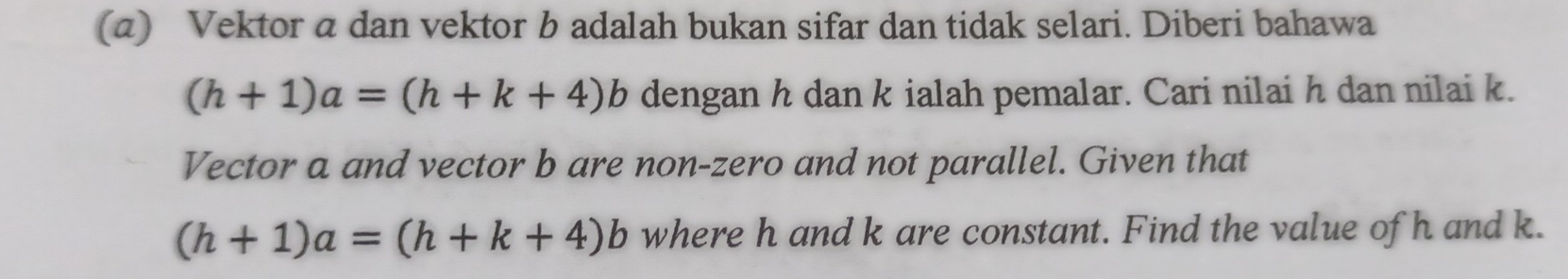 Vektor a dan vektor b adalah bukan sifar dan tidak selari. Diberi bahawa
(h+1)a=(h+k+4)b dengan h dan k ialah pemalar. Cari nilai h dan nilai k.
Vector a and vector b are non-zero and not parallel. Given that
(h+1)a=(h+k+4)b where h and k are constant. Find the value of h and k.