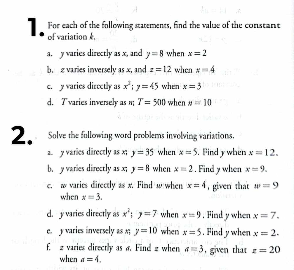 For each of the following statements, find the value of the constant 
of variation k. 
a. y varies directly as x, and y=8 when x=2
b. z varies inversely as x, and z=12 when x=4
c. y varies directly as x^2; y=45 when x=3
d. Tvaries inversely as n; T=500 when n=10
2 Solve the following word problems involving variations. 
a. y varies directly as x; y=35 when x=5. Find y when x=12. 
b. y varies directly as x; y=8 when x=2. Find y when x=9. 
c. w varies directly as x. Find w when x=4 , given that w=9
when x=3. 
d. y varies directly as x^2; y=7 when x=9. Find y when x=7. 
e. y varies inversely as x; y=10 when x=5. Find y when x=2. 
f. z varies directly as a. Find z when a=3 , given that z=20
when a=4.