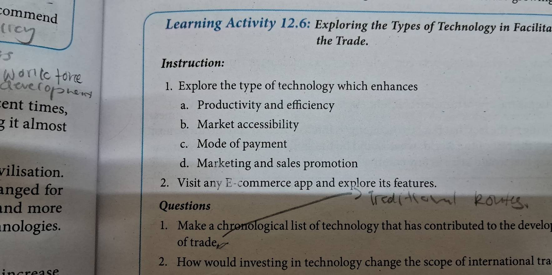 commend 
Learning Activity 12.6: Exploring the Types of Technology in Facilita 
the Trade. 
Instruction: 
1. Explore the type of technology which enhances 
tent times, 
a. Productivity and efficiency 
g it almost b. Market accessibility 
c. Mode of payment 
d. Marketing and sales promotion 
vilisation. 
anged for 
2. Visit any E-commerce app and explore its features. 
and more Questions 
nologies. 1. Make a chronological list of technology that has contributed to the develo 
of trade 
2. How would investing in technology change the scope of international tra 
CP