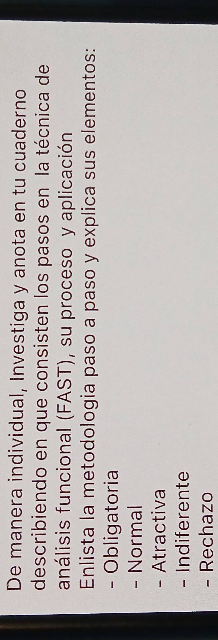 De manera individual, Investiga y anota en tu cuaderno 
describiendo en que consisten los pasos en la técnica de 
análisis funcional (FAST), su proceso y aplicación 
Enlista la metodologia paso a paso y explica sus elementos: 
- Obligatoria 
- Normal 
- Atractiva 
- Indiferente 
- Rechazo