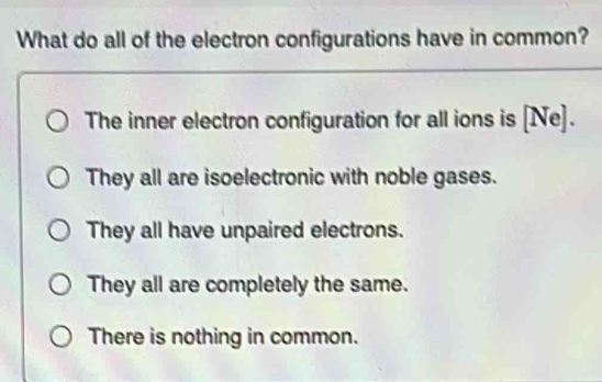 What do all of the electron configurations have in common?
The inner electron configuration for all ions is [Ne].
They all are isoelectronic with noble gases.
They all have unpaired electrons.
They all are completely the same.
There is nothing in common.