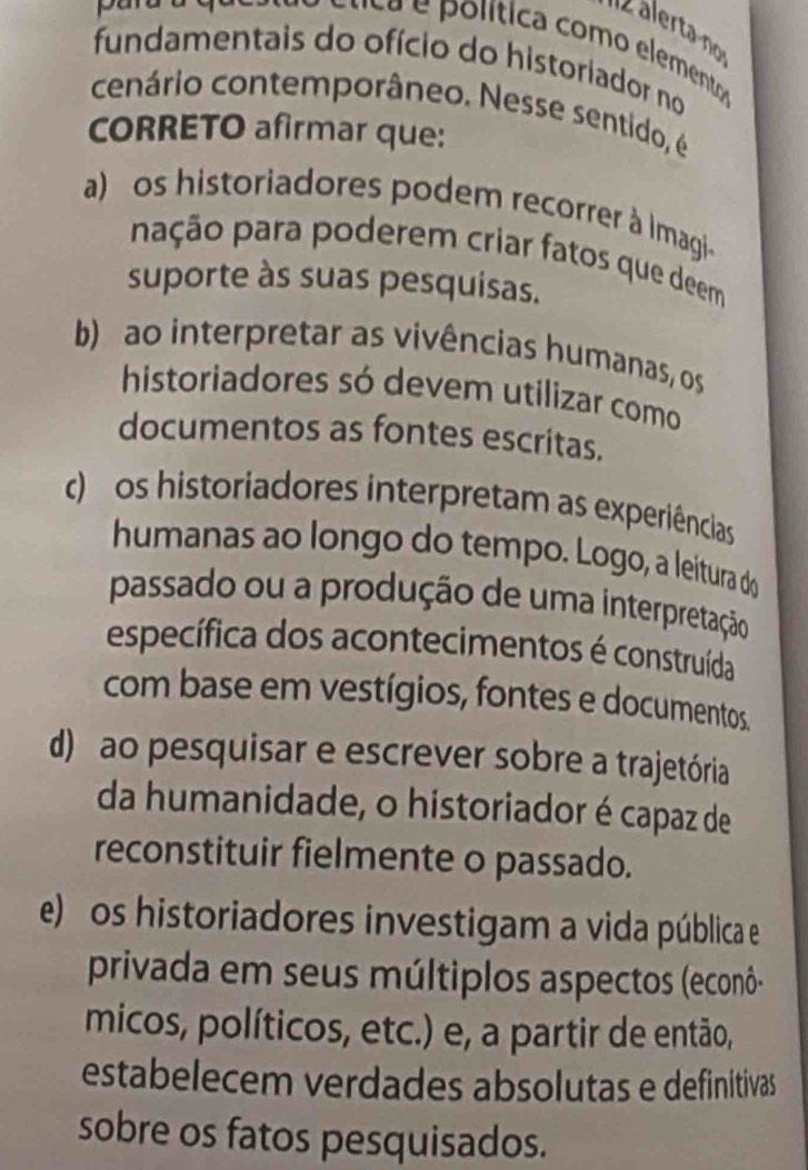 lta olítica como element
fundamentais do ofício do historiador no
cenário contemporâneo. Nesse sentido, é
CORRETO afirmar que:
a) os historiadores podem recorrer à Imagi-
pação para poderem criar fatos que deem
suporte às suas pesquisas.
b) ao interpretar as vivências humanas, os
historiadores só devem utilizar como
documentos as fontes escritas.
c) os historiadores interpretam as experiências
humanas ao longo do tempo. Logo, a leitura do
passado ou a produção de uma interpretação
específica dos acontecimentos é construída
com base em vestígios, fontes e documentos.
d) ao pesquisar e escrever sobre a trajetória
da humanidade, o historiador é capaz de
reconstituir fielmente o passado.
e) os historiadores investigam a vida pública e
privada em seus múltiplos aspectos (econô-
micos, políticos, etc.) e, a partir de então,
estabelecem verdades absolutas e definitivas
sobre os fatos pesquisados.