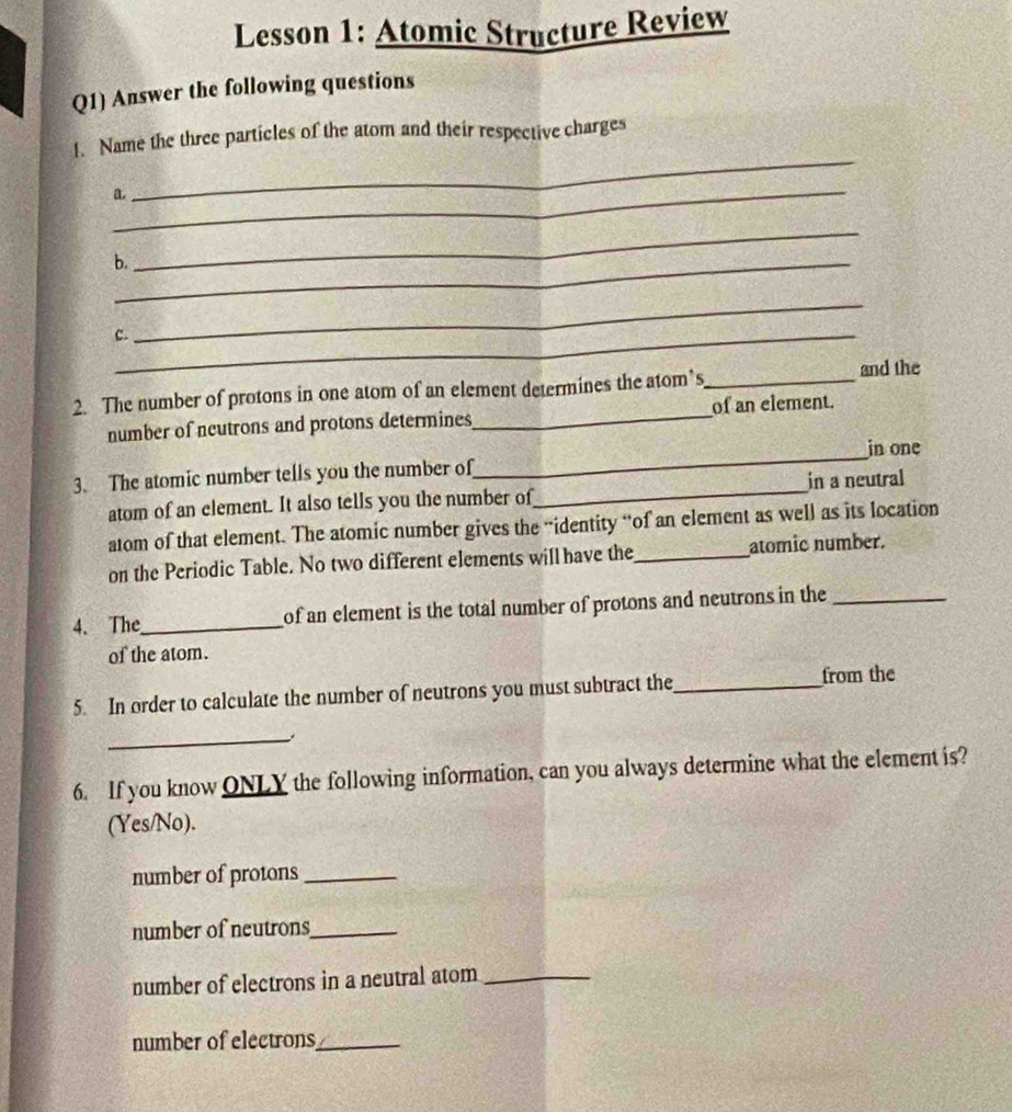 Lesson 1: Atomic Structure Review 
Q1) Answer the following questions 
_ 
1. Name the three particles of the atom and their respective charges 
_ 
a. 
b._ 
_ 
C._ 
_ 
2. The number of protons in one atom of an element determines the atom’s_ and the 
number of neutrons and protons determines_ of an element. 
_ 
in one 
3. The atomic number tells you the number of 
atom of an element. It also tells you the number of_ in a neutral 
atom of that element. The atomic number gives the “identity “of an element as well as its location 
on the Periodic Table. No two different elements will have the_ atomic number. 
4. The_ of an element is the total number of protons and neutrons in the_ 
of the atom. 
5. In order to calculate the number of neutrons you must subtract the _from the 
_ 
6. If you know ONLY the following information, can you always determine what the element is? 
(Yes/No). 
number of protons_ 
number of neutrons_ 
number of electrons in a neutral atom_ 
number of electrons_