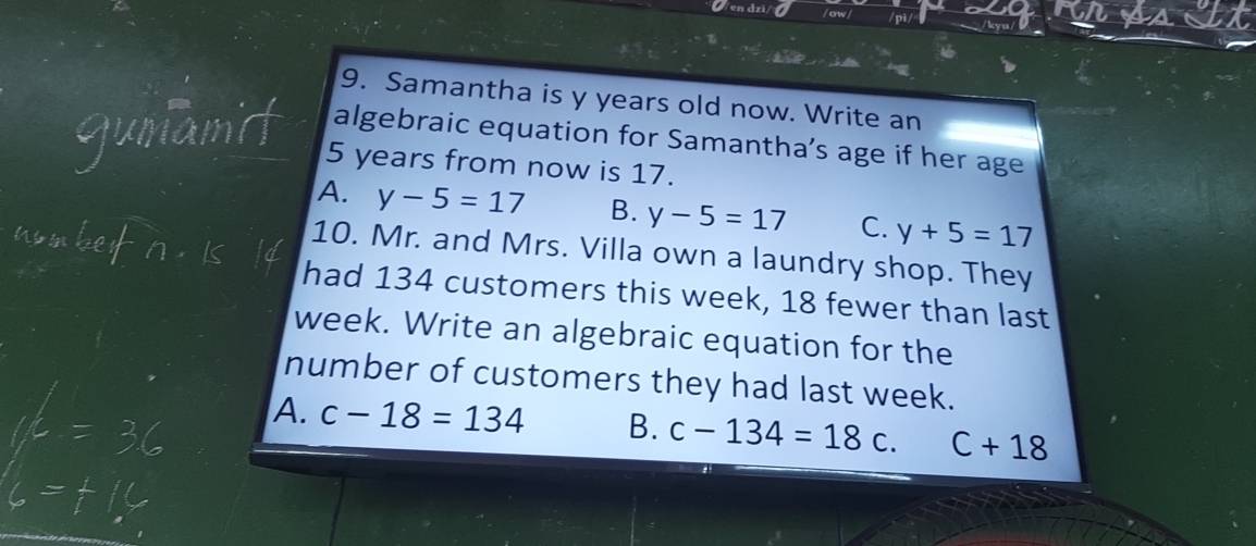 en dzi
9. Samantha is y years old now. Write an
algebraic equation for Samantha’s age if her age
5 years from now is 17.
A. y-5=17 B. y-5=17 C. y+5=17
10. Mr. and Mrs. Villa own a laundry shop. They
had 134 customers this week, 18 fewer than last
week. Write an algebraic equation for the
number of customers they had last week.
A. c-18=134 B. c-134=18c C+18