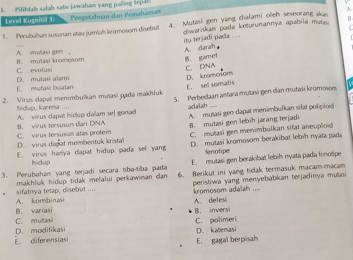 Pilihlah salah satu jawaban yang paling tepät.
  
Level Kognitif 1: Pengetahuan dan Pemahaman
1. Perubahan susunan atau jumlah kromosom disebut 4. Mutasi gen yang dialami oleh seseorang akan A.
diwariskan pada keturunannya apabila mutas β
C
itu terjadi pada ....
  
…
A. mutasi gen ,
A. darah
B. mutasi kromosom
B. gamet
C. evolusi
C. DNA
D. mutasi alami
E. mutasi buatan
E. sel somatis D. kromosom
5. Perbedaan antara mutasi gen dan mutasi kromosom
2. Virus dapat menimbulkan mutasi pada makhluk
hidup, karena ....
A. mutasi gen dapat menimbulkan sifat poliploid
A. virus dapat hidup dalam se[ gonad adalah ....
B. virus tersusun dari DNA
B. mutasi gen lebih jarang terjadi
C. virus tersusun atas protein
D. virus dapat membentuk kristal C. mutasi gen menimbulkan sifat aneuploid
E. virus hanya dapat hidup pada sel yang D. mutasi kromosom berakibat lebih nyata pada
hidup fenotipe
E. mutasi gen berakibat lebih nyata pada fenotipe
3. Perubahan yang terjadi secara tiba-tiba pada 6. Berikut ini yang tidak termasuk macam-macam
makhluk hidup tidak melalui perkawinan dan
sifatnya tetap, disebut .... peristiwa yang menyebabkan terjadinya mutasi
A. kombinasi kromosom adalah ....
B. variasi A. delesi
C. mutasi B. inversi
D. modifikasi C. polimeri
E. diferensiasi D. katenasi
E. gagal berpisah