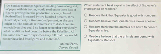 On Sunday mornings Squealer, holding down a long strip Which statement best explains the effect of Squealer's
of paper with his trotter, would read out to them lists of propaganda on readers?
figures proving that the production of every class of
foodstuff had increased by two hundred percent, three Readers think that Squealer is good with numbers.
hundred percent, or five hundred percent, as the case Readers believe that Squealer is a clever speaker.
might be. The animals saw no reason to disbelieve him,
especially as they could no longer remember very clearly Readers think that the animals are naive to believe
what conditions had been like before the Rebellion. All Squealer's lies.
the same, there were days when they felt that they would, Readers believe that the animals are bored with
sooner have had less figures and more food. Squealer's statistics.
-Animal Farm,
George Orwell