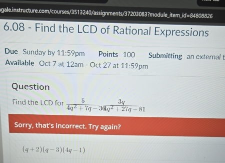 6.08 - Find the LCD of Rational Expressions 
Due Sunday by 11:59 pm Points 100 Submitting an external t 
Available Oct 7 at 12am -Oct27 at 11:59 pm 
Question 
Find the LCD for  5/4q^2+7q-3  3q/q^2+27q-81 
Sorry, that's incorrect. Try again?
(q+2)(q-3)(4q-1)