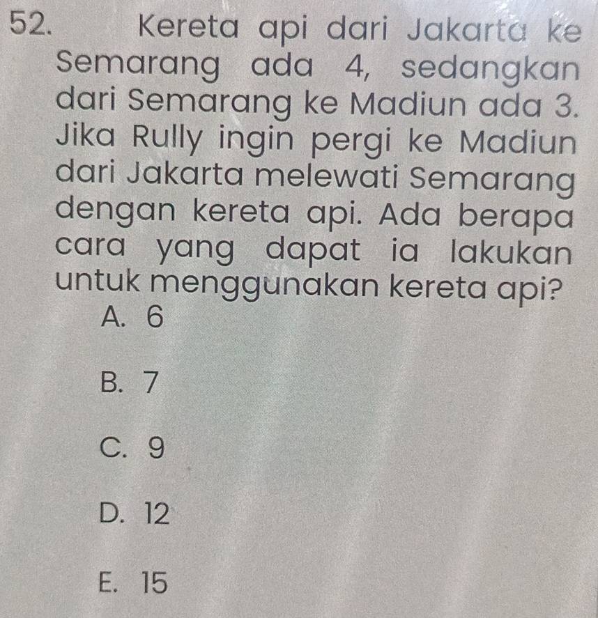 Kereta api dari Jakarta ke
Semarang ada 4, sedangkan
dari Semarang ke Madiun ada 3.
Jika Rully ingin pergi ke Madiun
dari Jakarta melewati Semarang
dengan kereta api. Ada berapa
cara yang dapat ia lakukan .
untuk menggunakan kereta api?
A. 6
B. 7
C. 9
D. 12
E. 15