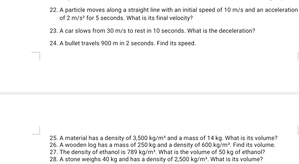 A particle moves along a straight line with an initial speed of 10 m/s and an acceleration 
of 2m/s^2 for 5 seconds. What is its final velocity? 
23. A car slows from 30 m/s to rest in 10 seconds. What is the deceleration? 
24. A bullet travels 900 m in 2 seconds. Find its speed. 
25. A material has a density of 3,500kg/m^3 and a mass of 14 kg. What is its volume? 
26. A wooden log has a mass of 250 kg and a density of 600kg/m^3. Find its volume. 
27. The density of ethanol is 789kg/m^3. What is the volume of 50 kg of ethanol? 
28. A stone weighs 40 kg and has a density of 2,500kg/m^3. What is its volume?