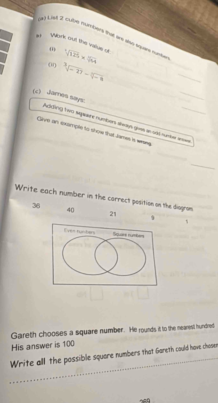 List 2 cube numbers that are also square number 
) Work out the value of 
(i) sqrt[3](125)* sqrt[3](64)
(ii) sqrt[3](-27)-sqrt[3](-8)
_ 
(c) James says: 
_ 
Adding two square numbers always gives an odd number answer 
Give an example to show that James is wrong 
_ 
Write each number in the correct position on the diagram
36 40
21
9 1
Even nunibers Square numbers 
Gareth chooses a square number. He rounds it to the nearest hundred 
His answer is 100
_ 
Write all the possible square numbers that Gareth could have choser 
269