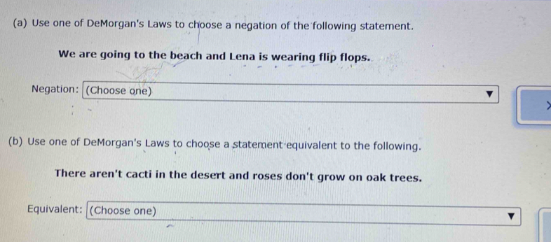 Use one of DeMorgan's Laws to choose a negation of the following statement. 
We are going to the beach and Lena is wearing flip flops. 
Negation: (Choose one) 
(b) Use one of DeMorgan's Laws to choose a statement equivalent to the following. 
There aren't cacti in the desert and roses don't grow on oak trees. 
Equivalent: (Choose one)