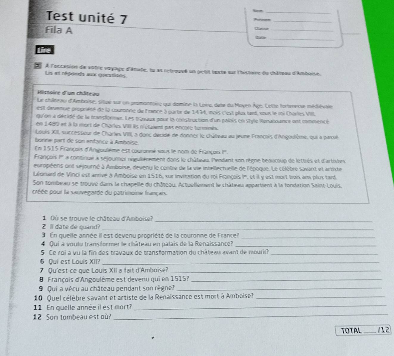 2m_
Test unité 7 Prinan_
Fila A Claset_
_
Qatle_
Lire
L À l'occasion de votre voyage d'étude, tu as retrouvé un petit texte sur l'histoire du château d'Amboise.
Lis et réponds aux questions.
Histoire d'un château
Le château d'Amboise, situé sur un promontoire qui domine la Loire, date du Moyen Âge. Cette forteresse médiévale
est deverue propriété de la couronne de France à partir de 1434, mais c'est plus tard, sous le roi Charles VIII,
qu' on a décidé de la transformer. Les travaux pour la construction d'un palais en style Renaissance ont commencé
en 1489 et à la mort de Charles VIIII ilis n'étaient pas encore terminés.
Louis XIII, successeur de Charles VIIII, a donc décidé de donner le château au jeune François d'Angoulême, qui a passé
bonne part de son enfance à Amboise.
En 1515 François d'Angoulème est couronné sous le nom de François I.
François I''' a continué à séjourner régulièrement dans le château. Pendant son règne beaucoup de lettrés et d'artistes
européens ont séjourné à Amboise, devenu le centre de la vie intellectuelle de l'époque. Le célèbre savant et artiste
Léonard de Vinci est arrivé à Amboise en 1516, sur invitation du roi François I°, et il y est mort trois ans plus tard.
Son tombeau se trouve dans la chapelle du château. Actuellement le château appartient à la fondation Saint-Louis,
prée pour la sauvegarde du patrimoine français.
1 Où se trouve le château d'Amboise?_
2 ll date de quand?_
3 En quelle année il est devenu propriété de la couronne de France?_
4 Qui a voulu transformer le château en palais de la Renaissance?_
5 Ce roi a vu la fin des travaux de transformation du château avant de mourir?_
6 Qui est Louis XII?_
7 Qu'est-ce que Louis XII a fait d'Amboise?_
8 François d'Angoulême est devenu qui en 1515?_
9 Qui a vécu au château pendant son règne?_
10 Quel célèbre savant et artiste de la Renaissance est mort à Amboise?_
11 En quelle année il est mort?
_
12 Son tombeau est où?
_
TOTAL _112