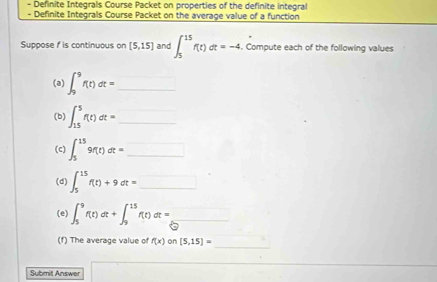 Definite Integrals Course Packet on properties of the definite integral 
- Definite Integrals Course Packet on the average value of a function 
Suppose f is continuous on [5,15] and ∈t _5^((15)f(t)dt=-4. Compute each of the following values 
(a) ∈t _9^9f(t)dt= _ ) 1
(b) ∈t _(15)^5f(t)dt= _ 
^circ 
(c) ∈t _5^((15)9f(t)dt=_ ) _ 
(d) ∈t _5^(15)f(t)+9dt=□
(e) ∈t _5^9f(t)dt+∈t _9^(15)f(t)dt= _ 
_ 
(f) The average value of f(x) on [5,15]=
Submit Answer